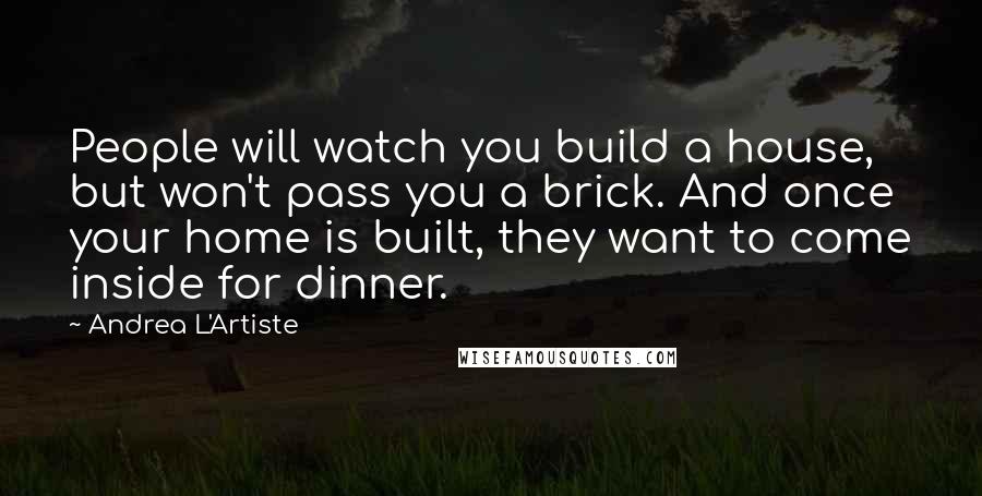 Andrea L'Artiste quotes: People will watch you build a house, but won't pass you a brick. And once your home is built, they want to come inside for dinner.