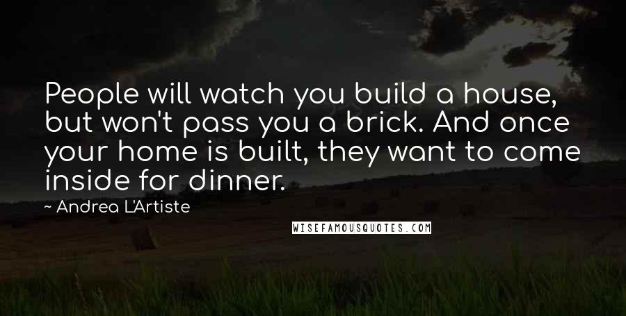 Andrea L'Artiste quotes: People will watch you build a house, but won't pass you a brick. And once your home is built, they want to come inside for dinner. Andrea L'Artiste quotes: People will watch you build a house, but won't pass you a brick. And once your home is built, they want to come inside for dinner.