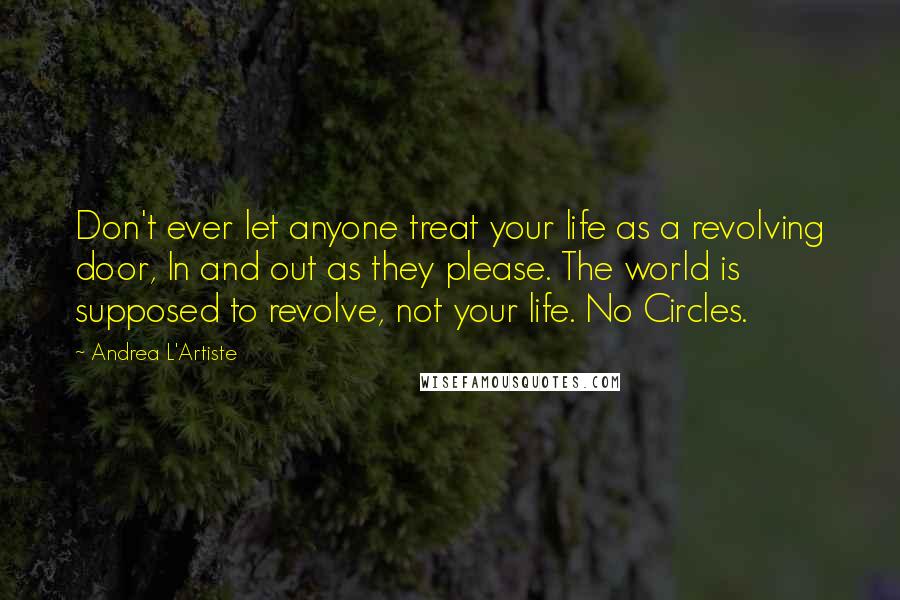 Andrea L'Artiste quotes: Don't ever let anyone treat your life as a revolving door, In and out as they please. The world is supposed to revolve, not your life. No Circles. Andrea L'Artiste quotes: Don't ever let anyone treat your life as a revolving door, In and out as they please. The world is supposed to revolve, not your life. No Circles.