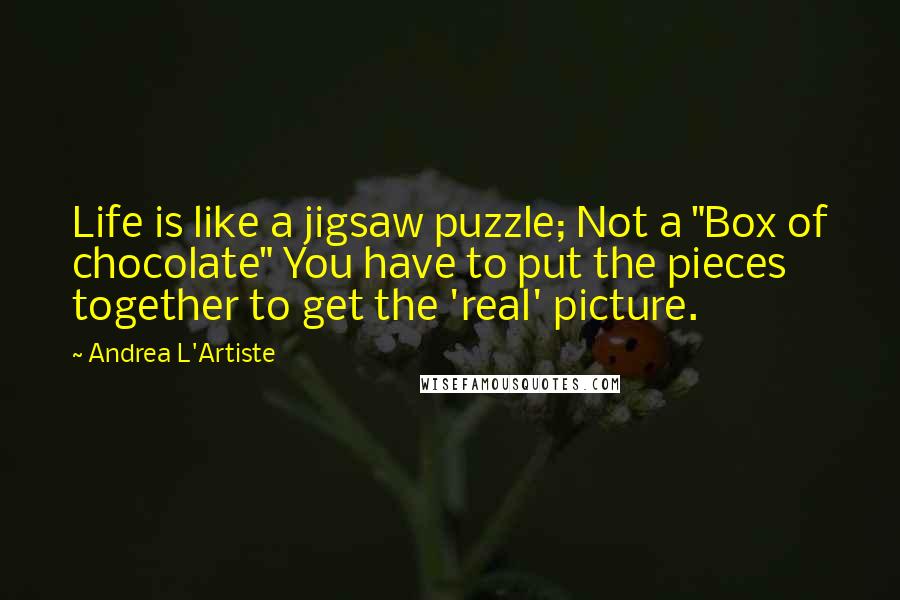 Andrea L'Artiste quotes: Life is like a jigsaw puzzle; Not a "Box of chocolate" You have to put the pieces together to get the 'real' picture. Andrea L'Artiste quotes: Life is like a jigsaw puzzle; Not a "Box of chocolate" You have to put the pieces together to get the 'real' picture.