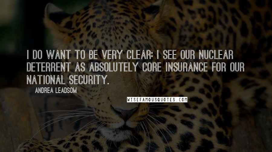 Andrea Leadsom quotes: I do want to be very clear: I see our nuclear deterrent as absolutely core insurance for our national security. Andrea Leadsom quotes: I do want to be very clear: I see our nuclear deterrent as absolutely core insurance for our national security.