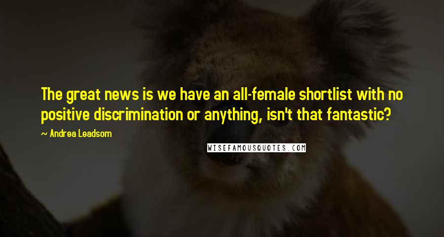 Andrea Leadsom quotes: The great news is we have an all-female shortlist with no positive discrimination or anything, isn't that fantastic? Andrea Leadsom quotes: The great news is we have an all-female shortlist with no positive discrimination or anything, isn't that fantastic?