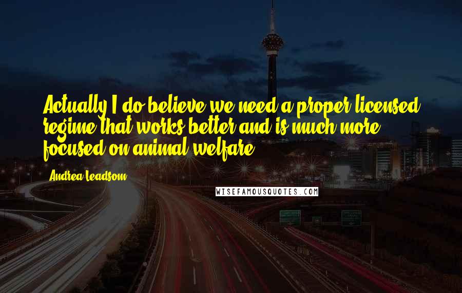 Andrea Leadsom quotes: Actually I do believe we need a proper licensed regime that works better and is much more focused on animal welfare. Andrea Leadsom quotes: Actually I do believe we need a proper licensed regime that works better and is much more focused on animal welfare.