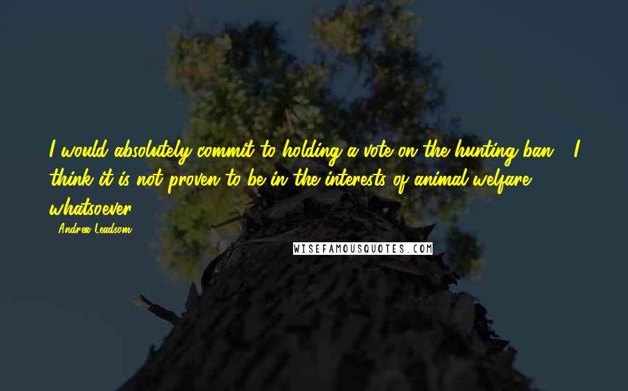 Andrea Leadsom quotes: I would absolutely commit to holding a vote on the hunting ban - I think it is not proven to be in the interests of animal welfare whatsoever. Andrea Leadsom quotes: I would absolutely commit to holding a vote on the hunting ban - I think it is not proven to be in the interests of animal welfare whatsoever.
