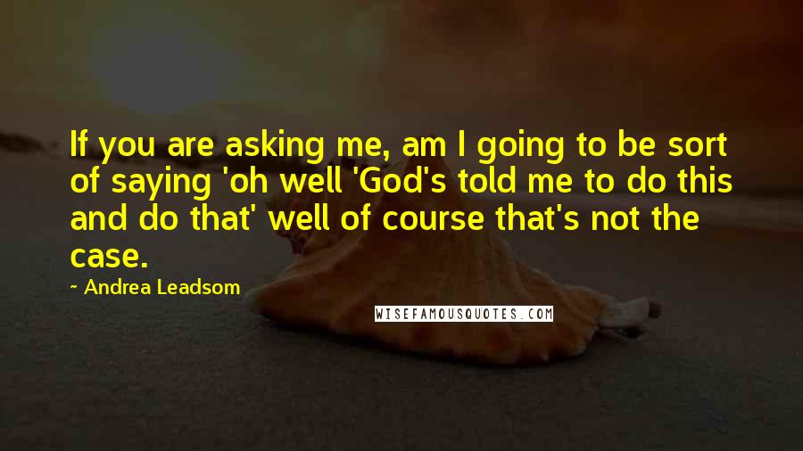 Andrea Leadsom quotes: If you are asking me, am I going to be sort of saying 'oh well 'God's told me to do this and do that' well of course that's not the Andrea Leadsom quotes: If you are asking me, am I going to be sort of saying 'oh well 'God's told me to do this and do that' well of course that's not the