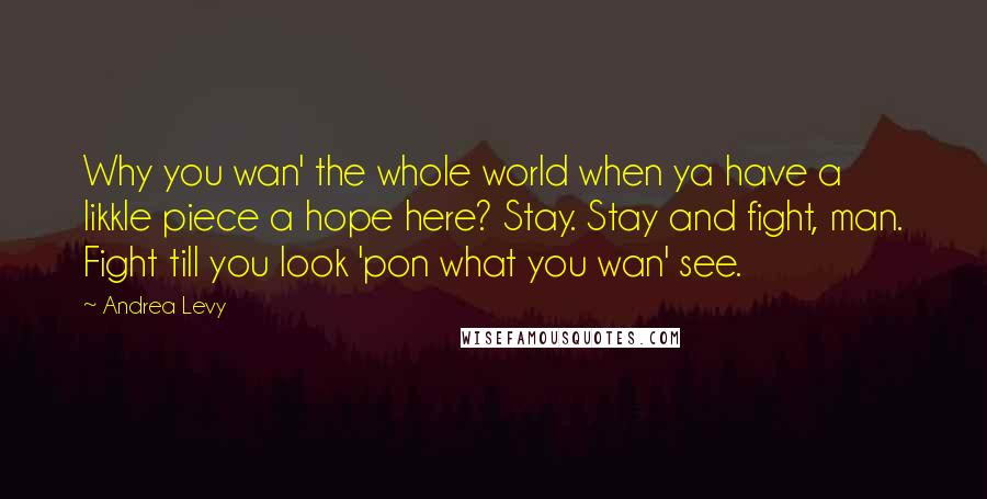 Andrea Levy quotes: Why you wan' the whole world when ya have a likkle piece a hope here? Stay. Stay and fight, man. Fight till you look 'pon what you wan' see.