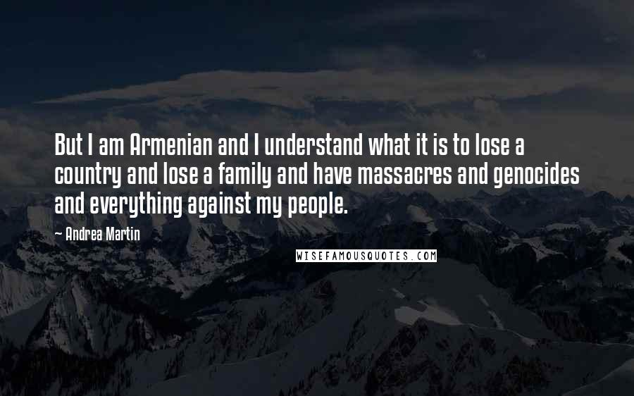 Andrea Martin quotes: But I am Armenian and I understand what it is to lose a country and lose a family and have massacres and genocides and everything against my people.