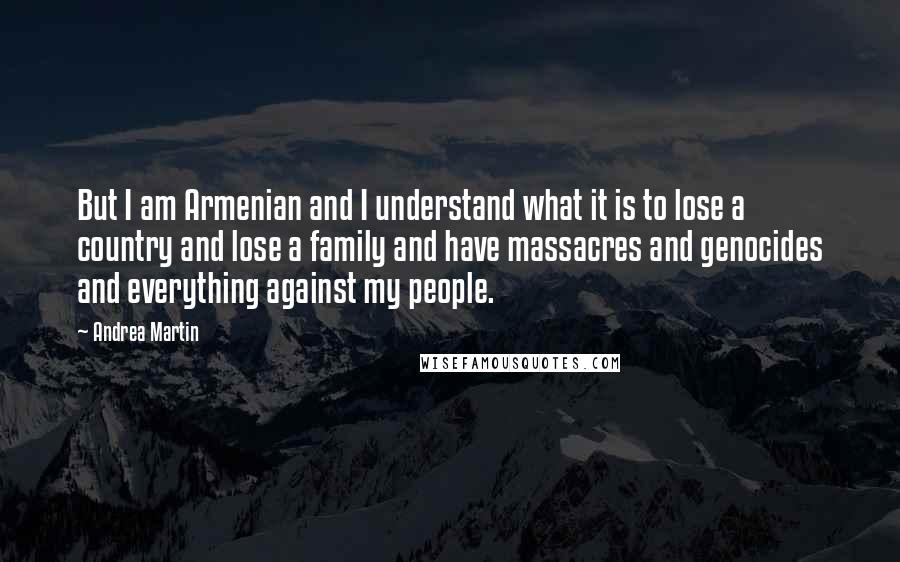 Andrea Martin quotes: But I am Armenian and I understand what it is to lose a country and lose a family and have massacres and genocides and everything against my people. Andrea Martin quotes: But I am Armenian and I understand what it is to lose a country and lose a family and have massacres and genocides and everything against my people.