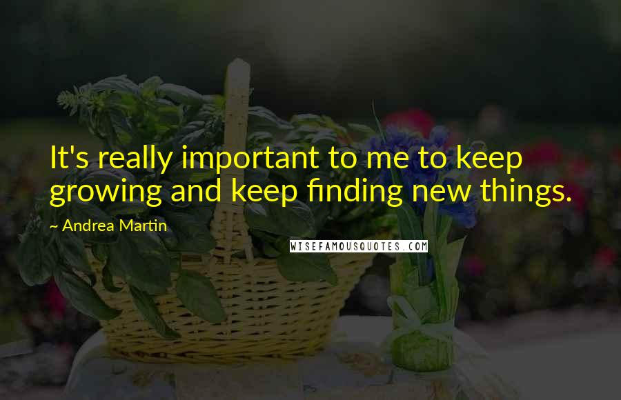 Andrea Martin quotes: It's really important to me to keep growing and keep finding new things.