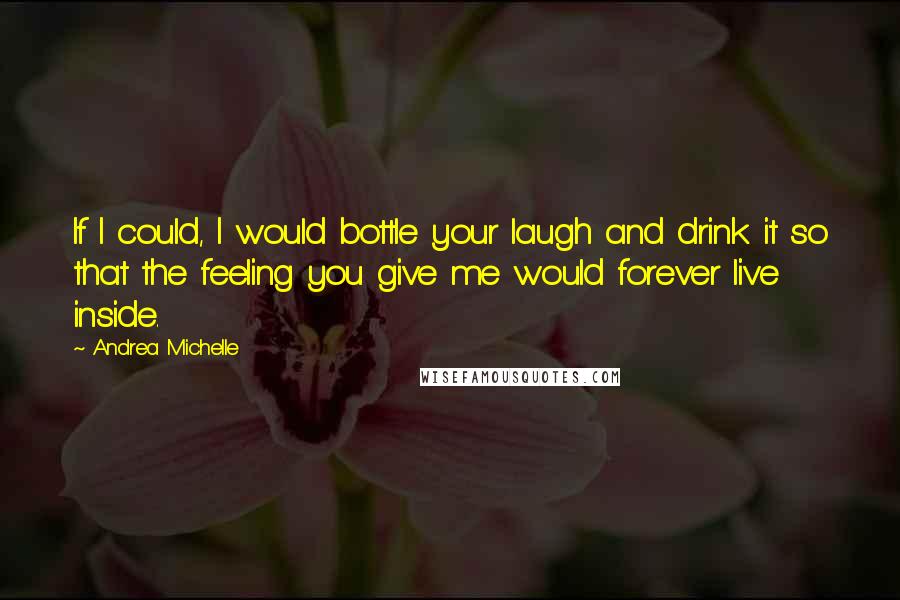 Andrea Michelle quotes: If I could, I would bottle your laugh and drink it so that the feeling you give me would forever live inside.