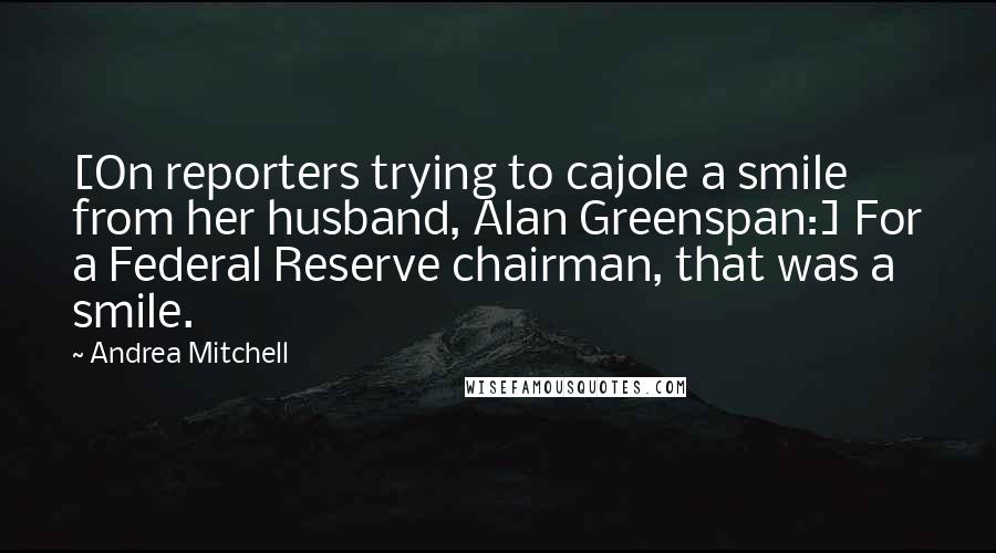 Andrea Mitchell quotes: [On reporters trying to cajole a smile from her husband, Alan Greenspan:] For a Federal Reserve chairman, that was a smile.