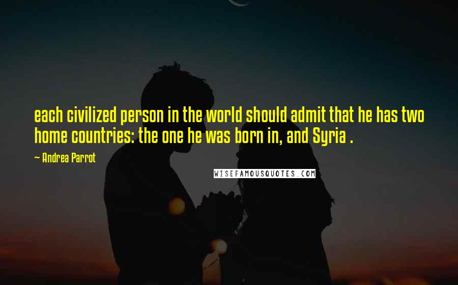 Andrea Parrot quotes: each civilized person in the world should admit that he has two home countries: the one he was born in, and Syria .