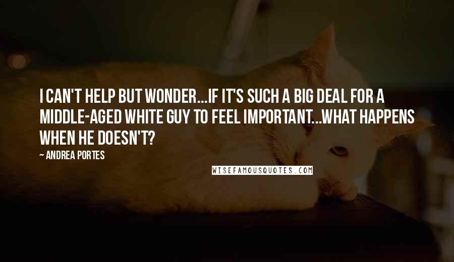 Andrea Portes quotes: I can't help but wonder...if it's such a big deal for a middle-aged white guy to feel important...What happens when he doesn't? Andrea Portes quotes: I can't help but wonder...if it's such a big deal for a middle-aged white guy to feel important...What happens when he doesn't?