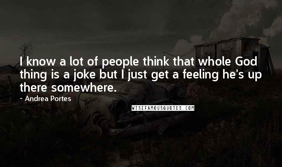 Andrea Portes quotes: I know a lot of people think that whole God thing is a joke but I just get a feeling he's up there somewhere.