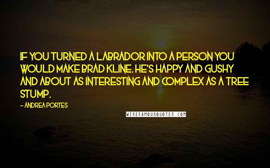 Andrea Portes quotes: If you turned a Labrador into a person you would make Brad Kline. He's happy and gushy and about as interesting and complex as a tree stump. Andrea Portes quotes: If you turned a Labrador into a person you would make Brad Kline. He's happy and gushy and about as interesting and complex as a tree stump.