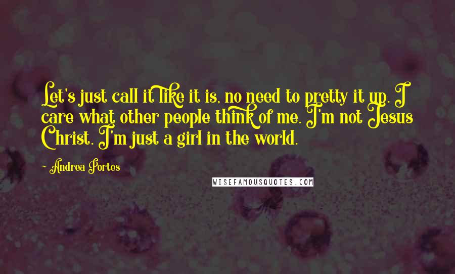 Andrea Portes quotes: Let's just call it like it is, no need to pretty it up. I care what other people think of me. I'm not Jesus Christ. I'm just a girl in Andrea Portes quotes: Let's just call it like it is, no need to pretty it up. I care what other people think of me. I'm not Jesus Christ. I'm just a girl in