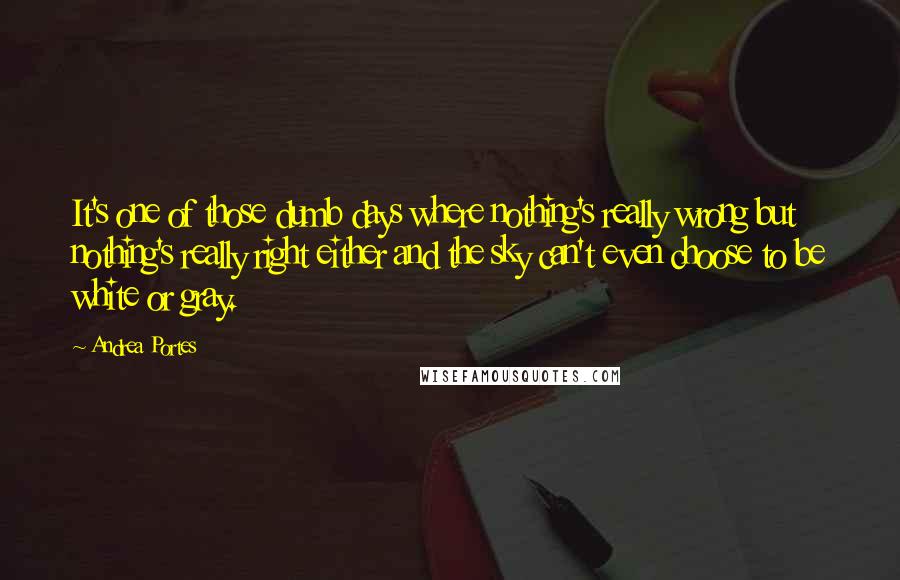 Andrea Portes quotes: It's one of those dumb days where nothing's really wrong but nothing's really right either and the sky can't even choose to be white or gray. Andrea Portes quotes: It's one of those dumb days where nothing's really wrong but nothing's really right either and the sky can't even choose to be white or gray.