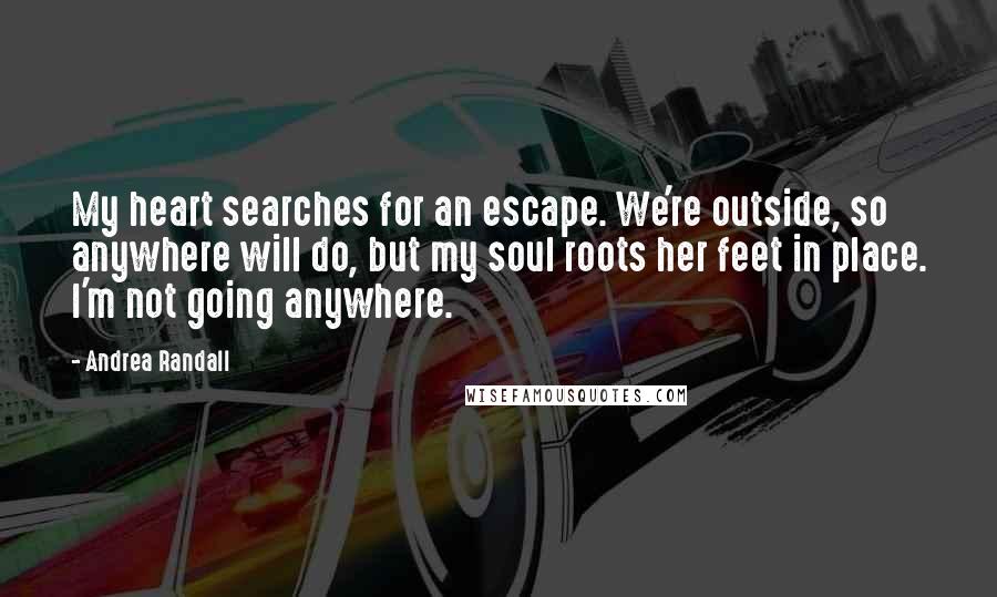 Andrea Randall quotes: My heart searches for an escape. We're outside, so anywhere will do, but my soul roots her feet in place. I'm not going anywhere. Andrea Randall quotes: My heart searches for an escape. We're outside, so anywhere will do, but my soul roots her feet in place. I'm not going anywhere.