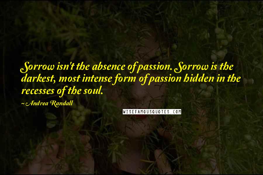 Andrea Randall quotes: Sorrow isn't the absence of passion. Sorrow is the darkest, most intense form of passion hidden in the recesses of the soul. Andrea Randall quotes: Sorrow isn't the absence of passion. Sorrow is the darkest, most intense form of passion hidden in the recesses of the soul.