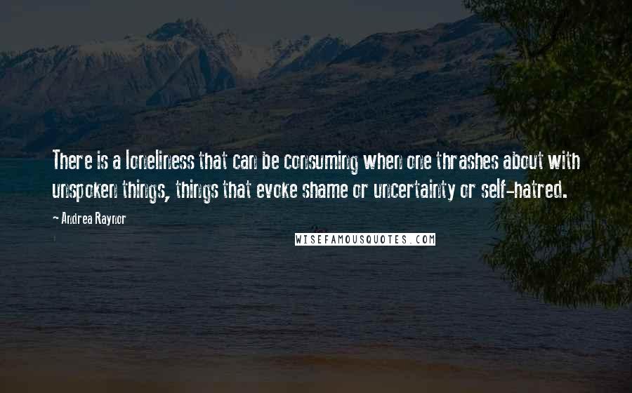 Andrea Raynor quotes: There is a loneliness that can be consuming when one thrashes about with unspoken things, things that evoke shame or uncertainty or self-hatred.