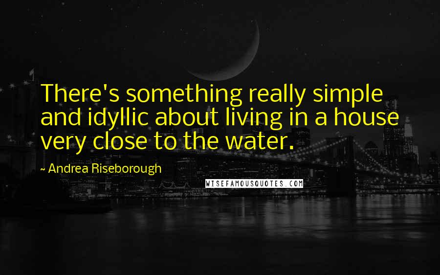 Andrea Riseborough quotes: There's something really simple and idyllic about living in a house very close to the water.