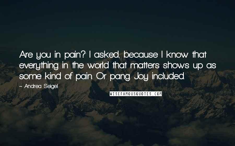 Andrea Seigel quotes: Are you in pain?' I asked, because I know that everything in the world that matters shows up as some kind of pain. Or pang. Joy included.