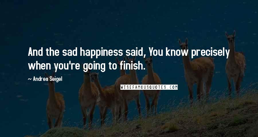 Andrea Seigel quotes: And the sad happiness said, You know precisely when you're going to finish.