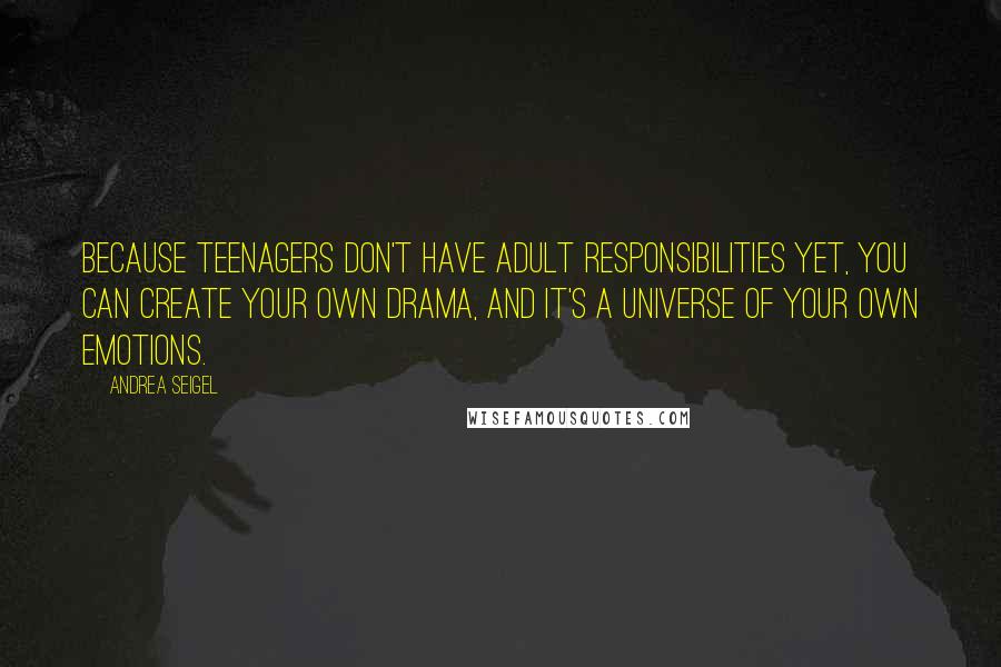 Andrea Seigel quotes: Because teenagers don't have adult responsibilities yet, you can create your own drama, and it's a universe of your own emotions. Andrea Seigel quotes: Because teenagers don't have adult responsibilities yet, you can create your own drama, and it's a universe of your own emotions.