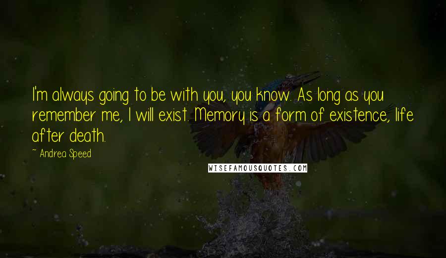 Andrea Speed quotes: I'm always going to be with you, you know. As long as you remember me, I will exist. Memory is a form of existence, life after death. Andrea Speed quotes: I'm always going to be with you, you know. As long as you remember me, I will exist. Memory is a form of existence, life after death.