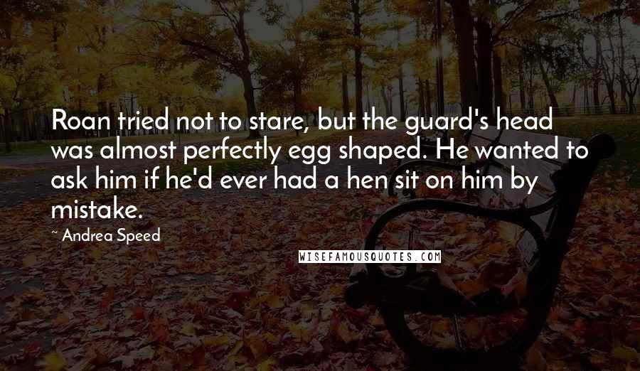 Andrea Speed quotes: Roan tried not to stare, but the guard's head was almost perfectly egg shaped. He wanted to ask him if he'd ever had a hen sit on him by mistake. Andrea Speed quotes: Roan tried not to stare, but the guard's head was almost perfectly egg shaped. He wanted to ask him if he'd ever had a hen sit on him by mistake.