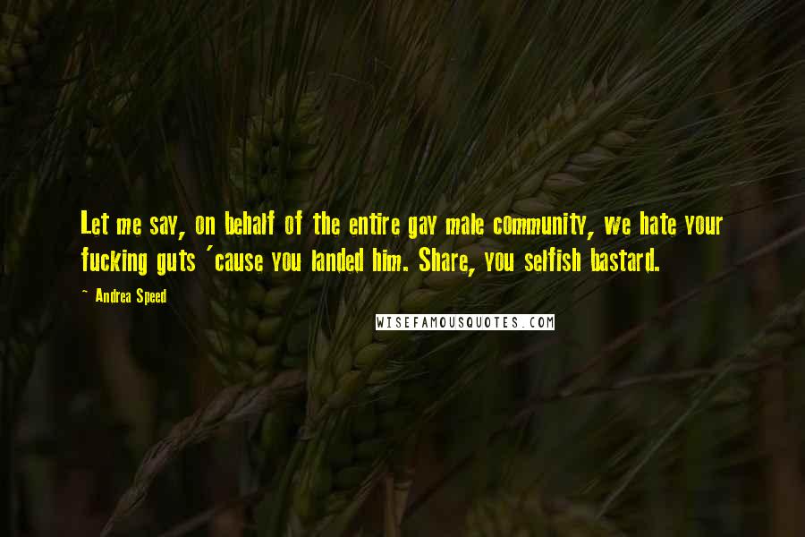 Andrea Speed quotes: Let me say, on behalf of the entire gay male community, we hate your fucking guts 'cause you landed him. Share, you selfish bastard. Andrea Speed quotes: Let me say, on behalf of the entire gay male community, we hate your fucking guts 'cause you landed him. Share, you selfish bastard.