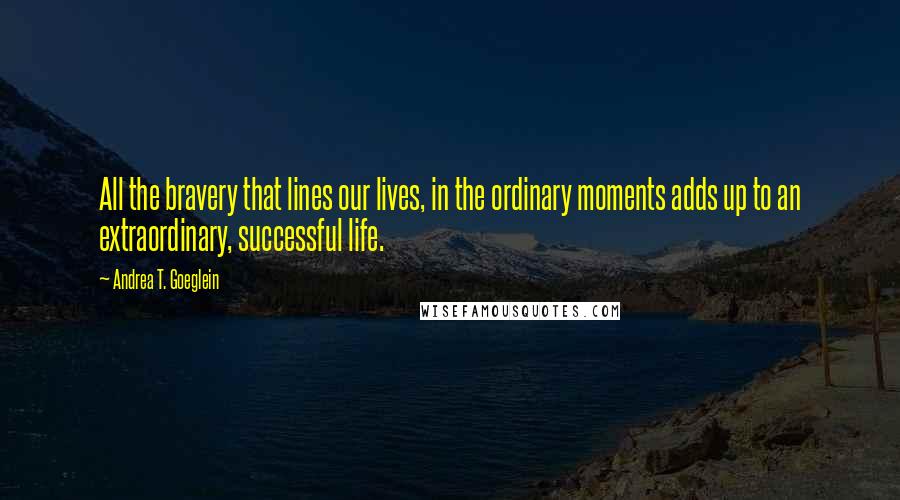 Andrea T. Goeglein quotes: All the bravery that lines our lives, in the ordinary moments adds up to an extraordinary, successful life. Andrea T. Goeglein quotes: All the bravery that lines our lives, in the ordinary moments adds up to an extraordinary, successful life.