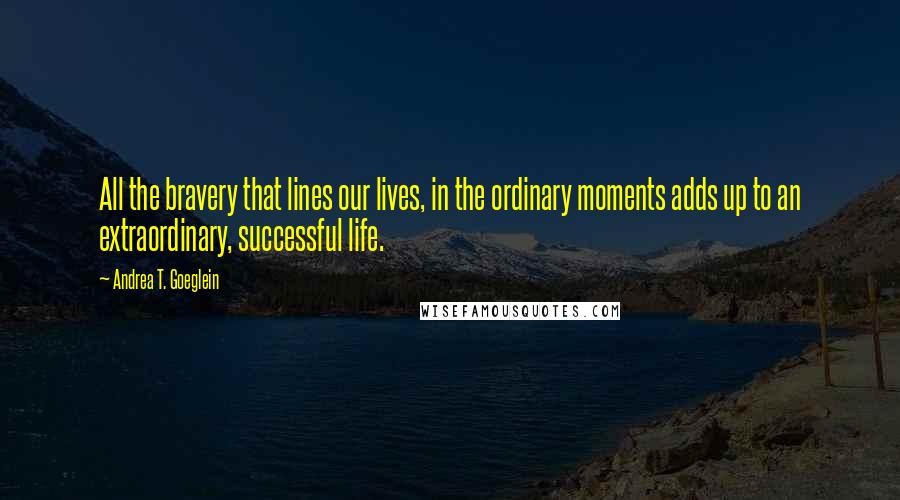 Andrea T. Goeglein quotes: All the bravery that lines our lives, in the ordinary moments adds up to an extraordinary, successful life.