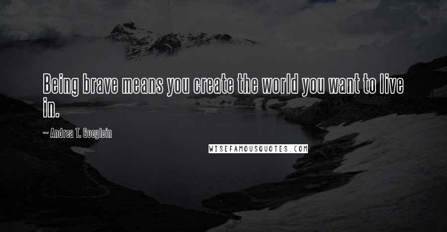 Andrea T. Goeglein quotes: Being brave means you create the world you want to live in.