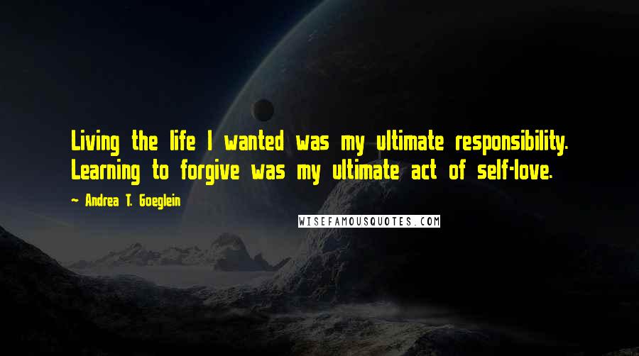 Andrea T. Goeglein quotes: Living the life I wanted was my ultimate responsibility. Learning to forgive was my ultimate act of self-love. Andrea T. Goeglein quotes: Living the life I wanted was my ultimate responsibility. Learning to forgive was my ultimate act of self-love.