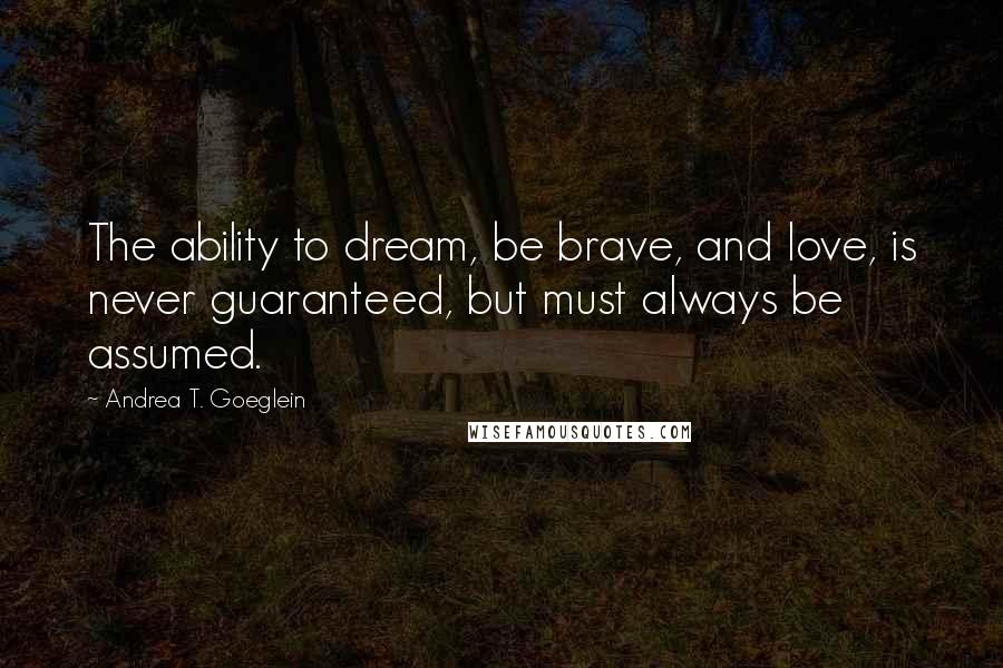 Andrea T. Goeglein quotes: The ability to dream, be brave, and love, is never guaranteed, but must always be assumed.