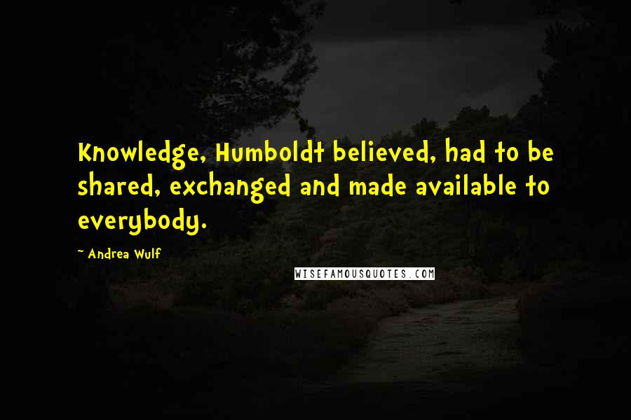 Andrea Wulf quotes: Knowledge, Humboldt believed, had to be shared, exchanged and made available to everybody.