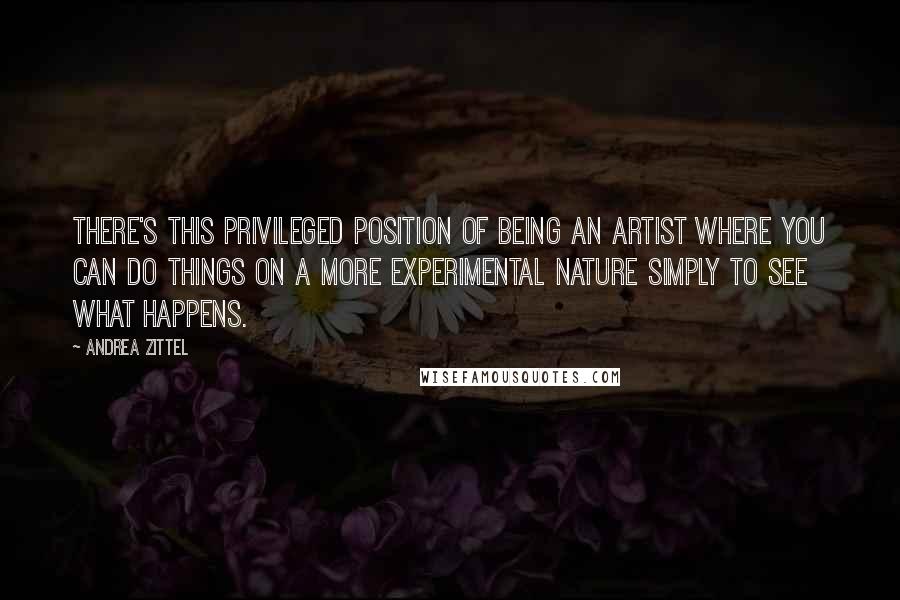 Andrea Zittel quotes: There's this privileged position of being an artist where you can do things on a more experimental nature simply to see what happens.