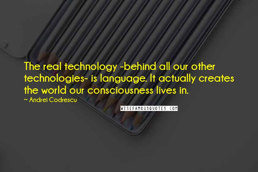 Andrei Codrescu quotes: The real technology -behind all our other technologies- is language. It actually creates the world our consciousness lives in.