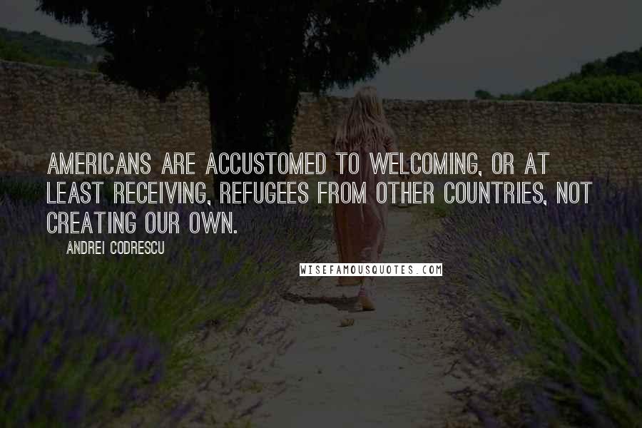 Andrei Codrescu quotes: Americans are accustomed to welcoming, or at least receiving, refugees from other countries, not creating our own.