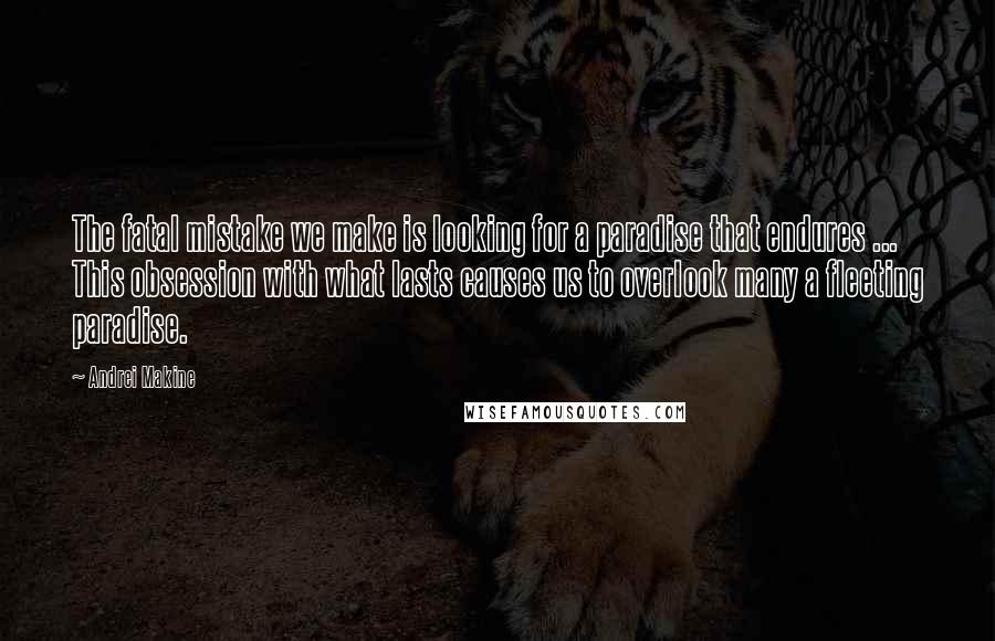 Andrei Makine quotes: The fatal mistake we make is looking for a paradise that endures ... This obsession with what lasts causes us to overlook many a fleeting paradise.