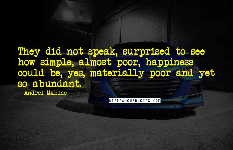 Andrei Makine quotes: They did not speak, surprised to see how simple, almost poor, happiness could be, yes, materially poor and yet so abundant. Andrei Makine quotes: They did not speak, surprised to see how simple, almost poor, happiness could be, yes, materially poor and yet so abundant.