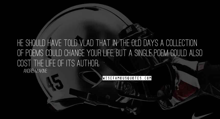 Andrei Makine quotes: He should have told Vlad that in the old days a collection of poems could change your life, but a single poem could also cost the life of its author.