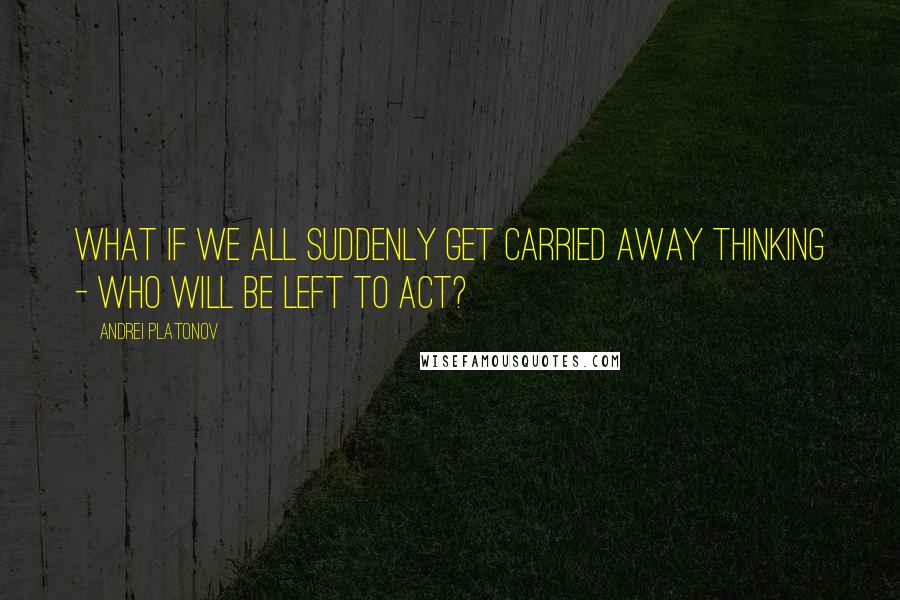Andrei Platonov quotes: What if we all suddenly get carried away thinking - who will be left to act?