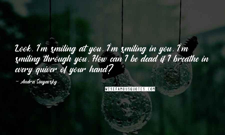 Andrei Sinyavsky quotes: Look, I'm smiling at you, I'm smiling in you, I'm smiling through you. How can I be dead if I breathe in every quiver of your hand? Andrei Sinyavsky quotes: Look, I'm smiling at you, I'm smiling in you, I'm smiling through you. How can I be dead if I breathe in every quiver of your hand?
