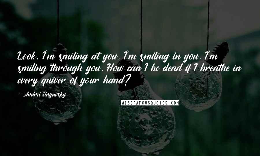 Andrei Sinyavsky quotes: Look, I'm smiling at you, I'm smiling in you, I'm smiling through you. How can I be dead if I breathe in every quiver of your hand?