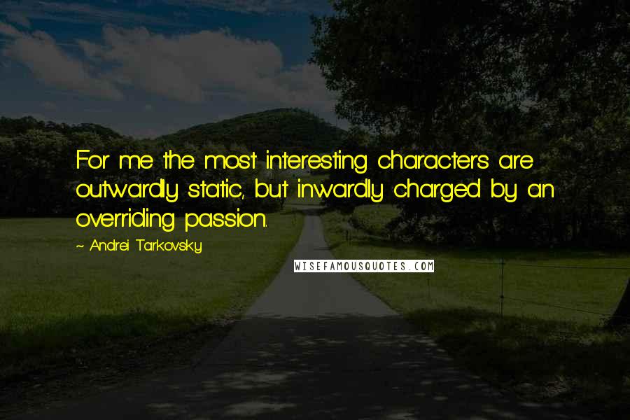 Andrei Tarkovsky quotes: For me the most interesting characters are outwardly static, but inwardly charged by an overriding passion. Andrei Tarkovsky quotes: For me the most interesting characters are outwardly static, but inwardly charged by an overriding passion.