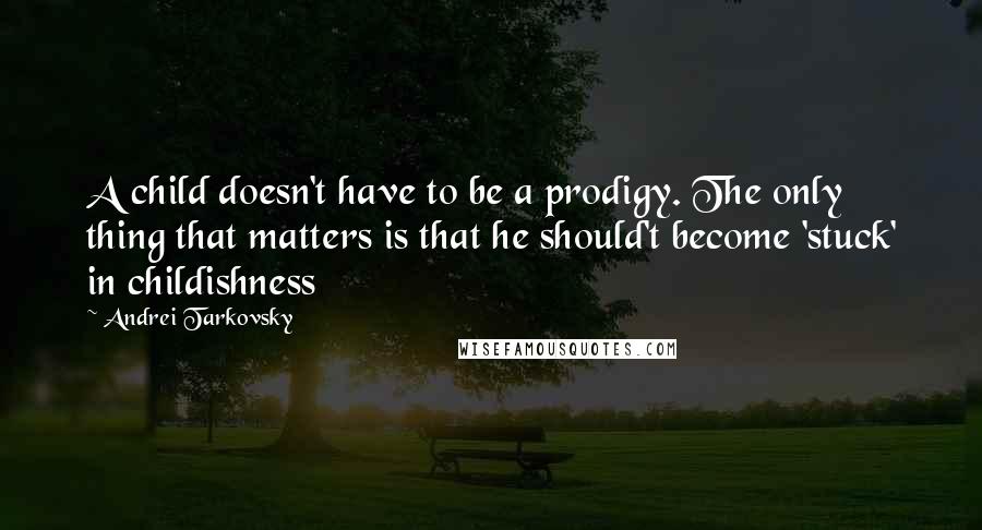 Andrei Tarkovsky quotes: A child doesn't have to be a prodigy. The only thing that matters is that he should't become 'stuck' in childishness