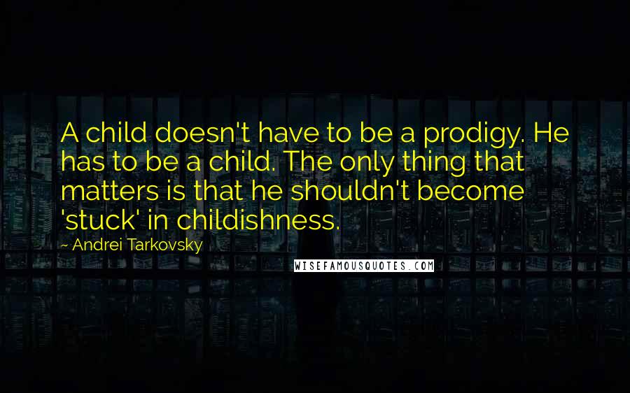 Andrei Tarkovsky quotes: A child doesn't have to be a prodigy. He has to be a child. The only thing that matters is that he shouldn't become 'stuck' in childishness. Andrei Tarkovsky quotes: A child doesn't have to be a prodigy. He has to be a child. The only thing that matters is that he shouldn't become 'stuck' in childishness.