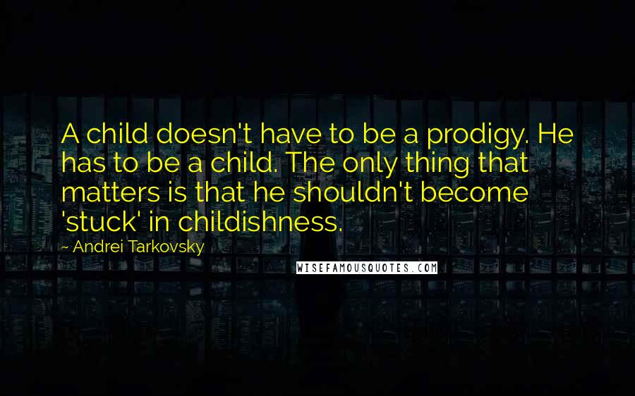 Andrei Tarkovsky quotes: A child doesn't have to be a prodigy. He has to be a child. The only thing that matters is that he shouldn't become 'stuck' in childishness.